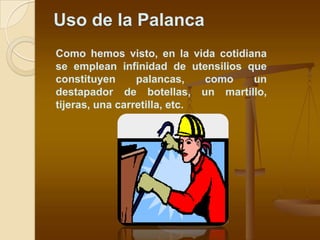 Uso de la Palanca
Como hemos visto, en la vida cotidiana
se emplean infinidad de utensilios que
constituyen      palancas,    como  un
destapador de botellas, un martillo,
tijeras, una carretilla, etc.
 