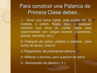 Para construir una Palanca de
   Primera Clase debes…
1.- Tener una barra rígida, esta puede ser de
madera, o cartón. Regla, lápiz, o cualquier
utensilio que sirva de varilla rígida para
experimentan con cargas livianas (cuadernos,
gomas, estuches, etc.).
2.-Triángulo de cartón, plástico o madera , para
punto de apoyo, (fulcro).
3.-Pegamento, de preferencia silicona .
4.-Alfileres o pinchos, para sujeción de barra.
5.- Recipientes de plástico ( 2 ).
 
