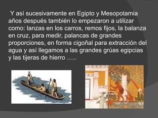 Y así sucesivamente en Egipto y Mesopotamia
años después también lo empezaron a utilizar
como: lanzas en los carros, remos fijos, la balanza
en cruz, para medir, palancas de grandes
proporciones, en forma cigoñal para extracción del
agua y así llegamos a las grandes grúas egipcias
y las tijeras de hierro …..
 