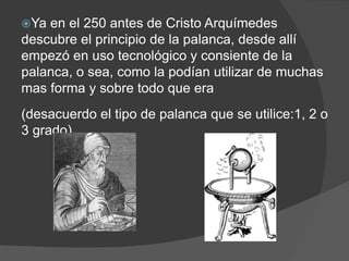 Ya en el 250 antes de Cristo Arquímedes
descubre el principio de la palanca, desde allí
empezó en uso tecnológico y consiente de la
palanca, o sea, como la podían utilizar de muchas
mas forma y sobre todo que era
(desacuerdo el tipo de palanca que se utilice:1, 2 o
3 grado).
 