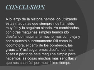 CONCLUSION
A lo largo de la historia hemos ido utilizando
estas maquinas que siempre nos han sido
muy útil y lo seguirán siendo. Ya combinadas
con otras maquinas simples hemos ido
diseñando maquinaria mucho mas compleja y
por supuesto supremamente útil como la
locomotora, el carro de los bomberos, las
grúas …Y así seguiremos diseñando mas
cosas a partir de esta maquina simple para
hacernos las cosas muchos mas sencillas y
que nos sean útil por muchísimo tiempo.
 