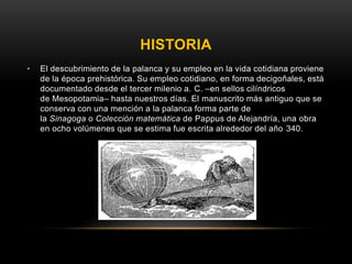 HISTORIA
• El descubrimiento de la palanca y su empleo en la vida cotidiana proviene
de la época prehistórica. Su empleo cotidiano, en forma decigoñales, está
documentado desde el tercer milenio a. C. –en sellos cilíndricos
de Mesopotamia– hasta nuestros días. El manuscrito más antiguo que se
conserva con una mención a la palanca forma parte de
la Sinagoga o Colección matemática de Pappus de Alejandría, una obra
en ocho volúmenes que se estima fue escrita alrededor del año 340.
 