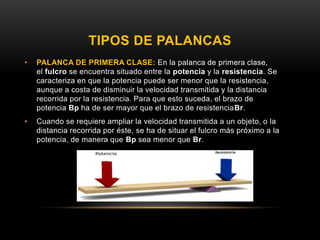 TIPOS DE PALANCAS
• PALANCA DE PRIMERA CLASE: En la palanca de primera clase,
el fulcro se encuentra situado entre la potencia y la resistencia. Se
caracteriza en que la potencia puede ser menor que la resistencia,
aunque a costa de disminuir la velocidad transmitida y la distancia
recorrida por la resistencia. Para que esto suceda, el brazo de
potencia Bp ha de ser mayor que el brazo de resistenciaBr.
• Cuando se requiere ampliar la velocidad transmitida a un objeto, o la
distancia recorrida por éste, se ha de situar el fulcro más próximo a la
potencia, de manera que Bp sea menor que Br.
 