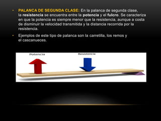 • PALANCA DE SEGUNDA CLASE: En la palanca de segunda clase,
la resistencia se encuentra entre la potencia y el fulcro. Se caracteriza
en que la potencia es siempre menor que la resistencia, aunque a costa
de disminuir la velocidad transmitida y la distancia recorrida por la
resistencia.
• Ejemplos de este tipo de palanca son la carretilla, los remos y
el cascanueces.
 