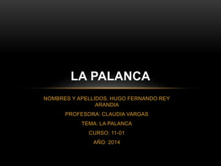 NOMBRES Y APELLIDOS: HUGO FERNANDO REY
ARANDIA
PROFESORA: CLAUDIA VARGAS
TEMA: LA PALANCA
CURSO: 11-01
AÑO: 2014
LA PALANCA
 