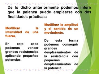 De lo dicho anteriormente podemos inferir
que la palancapalanca puede emplearse con dos
finalidades prácticas:
Modificar laModificar la
intensidad de unaintensidad de una
fuerza.fuerza.
En este caso
podemos vencer
grandes resistencias
aplicando pequeñas
potencias.
Modificar la amplitudModificar la amplitud
y el sentido de uny el sentido de un
movimiento.movimiento.
De esta forma
podemos conseguir
grandes
desplazamientos de
la resistencia con
pequeños
desplazamientos de
la potencia.
 
