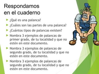 ¿Qué es una palanca?
 ¿Cuáles son las partes de una palanca?
 ¿Cuántos tipos de palancas existen?
 Nombra 3 ejemplos de palancas de
primer grado, de tu localidad y que no
estén en este documento.
 Nombra 3 ejemplos de palancas de
segundo grado, de tu localidad y que no
estén en este documento.
 Nombra 3 ejemplos de palancas de
segundo grado, de tu localidad y que no
estén en este documento.
Respondamos
en el cuaderno
 