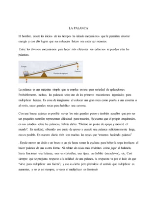 LA PALANCA
El hombre, desde los inicios de los tiempos ha ideado mecanismos que le permitan ahorrar
energía y con ello lograr que sus esfuerzos físicos sea cada vez menores.
Entre los diversos mecanismos para hacer más eficientes sus esfuerzos se pueden citar las
palancas.
La palanca es una máquina simple que se emplea en una gran variedad de aplicaciones.
Probablemente, incluso, las palancas sean uno de los primeros mecanismos ingeniados para
multiplicar fuerzas. Es cosa de imaginarse el colocar una gran roca como puerta a una caverna o
al revés, sacar grandes rocas para habilitar una caverna.
Con una buena palanca es posible mover los más grandes pesos y también aquellos que por ser
tan pequeños también representan dificultad para tratarlos. Se cuenta que el propio Arquímedes,
en sus estudios sobre las palancas, habría dicho: "Dadme un punto de apoyo y moveré el
mundo". En realidad, obtenido ese punto de apoyo y usando una palanca suficientemente larga,
eso es posible. En nuestro diario vivir son muchas las veces que “estamos haciendo palanca”
. Desde mover un dedo o un brazo o un pie hasta tomar la cuchara para beber la sopa involucra el
hacer palanca de una u otra forma. Ni hablar de cosas más evidentes como jugar al balancín,
hacer funcionar una balanza, usar un cortaúñas, una tijera, un diablito (sacaclavos), etc. Casi
siempre que se pregunta respecto a la utilidad de una palanca, la respuesta va por el lado de que
“sirve para multiplicar una fuerza”, y eso es cierto pero prevalece el sentido que multiplicar es
aumentar, y no es así siempre, a veces el multiplicar es disminuir
 