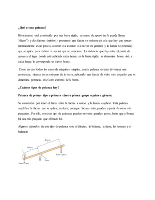 ¿Qué es una palanca?
Básicamente está constituida por una barra rígida, un punto de apoyo (se le puede llamar
“fulcro”) y dos fuerzas (mínimo) presentes: una fuerza (o resistencia) a la que hay que vencer
(normalmente es un peso a sostener o a levantar o a mover en general) y la fuerza (o potencia)
que se aplica para realizar la acción que se menciona. La distancia que hay entre el punto de
apoyo y el lugar donde está aplicada cada fuerza, en la barra rígida, se denomina brazo. Así, a
cada fuerza le corresponde un cierto brazo.
Como en casi todos los casos de máquinas simples, con la palanca se trata de vencer una
resistencia, situada en un extremo de la barra, aplicando una fuerza de valor más pequeño que se
denomina potencia, en el otro extremo de la barra.
¿Cuántos tipos de palanca hay?
Palanca de primer tipo o primera clase o primer grupo o primer género:
Se caracteriza por tener el fulcro entre la fuerza a vencer y la fuerza a aplicar. Esta palanca
amplifica la fuerza que se aplica; es decir, consigue fuerzas más grandes a partir de otras más
pequeñas. Por ello, con este tipo de palancas pueden moverse grandes pesos, basta que el brazo
b1 sea más pequeño que el brazo b2.
Algunos ejemplos de este tipo de palanca son: el alicates, la balanza, la tijera, las tenazas y el
balancín
 
