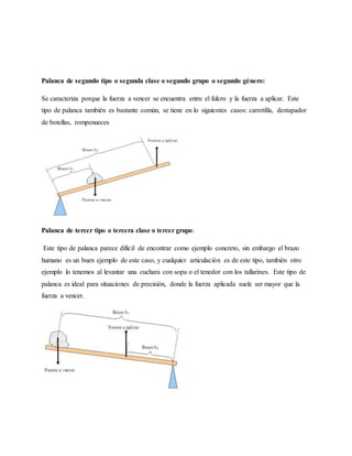 Palanca de segundo tipo o segunda clase o segundo grupo o segundo género:
Se caracteriza porque la fuerza a vencer se encuentra entre el fulcro y la fuerza a aplicar. Este
tipo de palanca también es bastante común, se tiene en lo siguientes casos: carretilla, destapador
de botellas, rompenueces
Palanca de tercer tipo o tercera clase o tercer grupo:
Este tipo de palanca parece difícil de encontrar como ejemplo concreto, sin embargo el brazo
humano es un buen ejemplo de este caso, y cualquier articulación es de este tipo, también otro
ejemplo lo tenemos al levantar una cuchara con sopa o el tenedor con los tallarines. Este tipo de
palanca es ideal para situaciones de precisión, donde la fuerza aplicada suele ser mayor que la
fuerza a vencer.
 