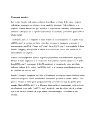 Un poco de historia…
Los inventos basados en la palanca se fueron desarrollando a lo largo de los siglos y tuvieron
aplicaciones en campos muy diversos: fuerza, medición, transporte. En la prehistoria ya se
empleaba de forma inconsciente para amplificar el polpe (hachas y martillos) y el transporte de
materiales sobre palos que se sujetaban con la manos en un extremo y arrastraban por el suelo en
el otro (narria).
En el 3200 a. de C. ya se empleaba en forma de lanza en los carros (palanca de 2º grado) Hacia
el 2800 a. de C. se empleaba en Egipto remos fijos apoyados en chumaceras o aros para el
desplazamiento por el Nilo (Palanca de 2º grado) Hacia el 2650 a. de C. ya se empleaba de forma
habitual en Egipto y Mesopotamia la balanza de brazos móviles en cruz para la medición de
masas (palanca de 1er grado).
Sobre el 2600 se empleaban palancas de grandes proporciones para el movimiento de grandes
bloques de piedra empleados en la construcción de las primeras pirámides (palanca de 2º grado).
Por el 2500 a. de C. los artesanos de Ur (Mesopotamia) ya empleaban las pinzas en trabajos
delicados (palanca de 3er grado). En el 2000 a. de C. ya se empleaba para el funcionamiento de
las cerraduras en forma de llave.
Por el 1550 empezó a emplearse en Egipto y Mesopotamia en forma de cigoñal (Shadoof) para la
extracción del agua de los ríos, extendiéndose rápidamente por todas las culturas fluviales. Eran
grandes palancas de primer grado que posteriormente evolucionarían hacia las grandes grúas
egipcias. Hacia el 1000 a. de C. ya se fabricaban tijeras de hierro para trasquilar ovejas en forma
de palancas de tercer grado. En el 250 a. de C. Arquímedes descubre el principio de la palanca,
con lo que este es el momento en el que empieza el uso tecnológico y consciente de esta
máquina.
 