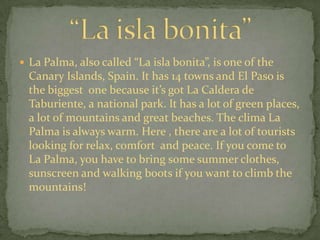  La Palma, also called “La isla bonita”, is one of the
  Canary Islands, Spain. It has 14 towns and El Paso is
  the biggest one because it’s got La Caldera de
  Taburiente, a national park. It has a lot of green places,
  a lot of mountains and great beaches. The clima La
  Palma is always warm. Here , there are a lot of tourists
  looking for relax, comfort and peace. If you come to
  La Palma, you have to bring some summer clothes,
  sunscreen and walking boots if you want to climb the
  mountains!
 