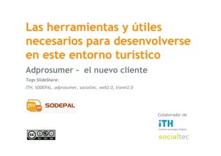 Las herramientas y útiles
 necesarios para desenvolverse
 en este entorno turístico
 Adprosumer - el nuevo cliente
 Tags SlideShare:
 ITH, SODEPAL, adprosumer, socialtec, web2.0, travel2.0




                                                          Colaborador de




SocialTec
25 de julio de 2008
 