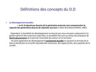 • Le développement durable :
« Le D. D répond aux besoins de la génération présente sans compromettre la
capacité des générations futures de répondre aux leurs » Mme Brundtland (PNUD, 1987)
Cependant, la durabilité du développement ne devrait pas nous renvoyer uniquement à la
gestion pérenne des ressources naturelles, la durabilité est aussi au niveau des pratiques de
bonne gouvernance de la part de l’ensemble des acteurs d’un territoire.
On parle également du développement socialement durable en ajoutant le principe de la
bonne distribution et le profit équitable des ressources, des opportunités, des capacités de la
société
Définitions des concepts du D.D
 