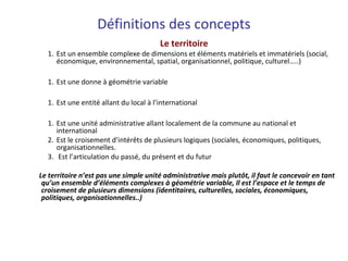 Le territoire
1. Est un ensemble complexe de dimensions et éléments matériels et immatériels (social,
économique, environnemental, spatial, organisationnel, politique, culturel…..)
1. Est une donne à géométrie variable
1. Est une entité allant du local à l’international
1. Est une unité administrative allant localement de la commune au national et
international
2. Est le croisement d’intérêts de plusieurs logiques (sociales, économiques, politiques,
organisationnelles.
3. Est l’articulation du passé, du présent et du futur
Le territoire n’est pas une simple unité administrative mais plutôt, il faut le concevoir en tant
qu’un ensemble d’éléments complexes à géométrie variable, Il est l’espace et le temps de
croisement de plusieurs dimensions (identitaires, culturelles, sociales, économiques,
politiques, organisationnelles..)
Définitions des concepts
 