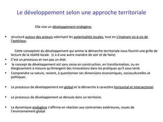 Le développement selon une approche territoriale
Elle vise unElle vise un développement endogènedéveloppement endogène,,
• structuréstructuré autour des acteursautour des acteurs valorisant lesvalorisant les potentialités localespotentialités locales, tout en, tout en s’insérant vis-à-vis des’insérant vis-à-vis de
l’extérieurl’extérieur..
Cette conception du développement qui anime la démarche territoriale nous fournit une grille deCette conception du développement qui anime la démarche territoriale nous fournit une grille de
lecture de la réalité locale. (c a d une autre manière de voir et de faire)lecture de la réalité locale. (c a d une autre manière de voir et de faire)
• C’est unC’est un processusprocessus et non pas unet non pas un état.état.
• le concept de développement est sans cesse en construction, en transformation, ou enle concept de développement est sans cesse en construction, en transformation, ou en
élargissement à mesure qu'émergent des innovations dans les pratiques qu'il sous-tend.élargissement à mesure qu'émergent des innovations dans les pratiques qu'il sous-tend.
• Comprendre sa nature, revient, à questionner ses dimensions économiques, socioculturelles etComprendre sa nature, revient, à questionner ses dimensions économiques, socioculturelles et
politiquespolitiques
• Le processus de développement estLe processus de développement est globalglobal et la démarche à caractèreet la démarche à caractère horizontal et intersectorielhorizontal et intersectoriel..
• Le processus de développement se déroule dans un territoire.Le processus de développement se déroule dans un territoire.
• La dynamiqueLa dynamique endogèneendogène s’affirme en réaction aux contraintes extérieures, issues des’affirme en réaction aux contraintes extérieures, issues de
l’environnement globall’environnement global
 