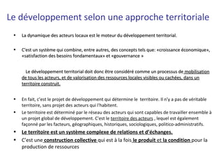 Le développement selon une approche territoriale
• La dynamique des acteurs locaux est le moteur du développement territorial.La dynamique des acteurs locaux est le moteur du développement territorial.
• C'est un système qui combine, entre autres, des concepts tels que: «croissance économique»,C'est un système qui combine, entre autres, des concepts tels que: «croissance économique»,
«satisfaction des besoins fondamentaux» et «gouvernance »«satisfaction des besoins fondamentaux» et «gouvernance »
Le développement territorial doit donc être considéré comme un processus deLe développement territorial doit donc être considéré comme un processus de mobilisationmobilisation
de tous les acteurs, et de valorisation des ressources locales visibles ou cachées, dans unde tous les acteurs, et de valorisation des ressources locales visibles ou cachées, dans un
territoire construit.territoire construit.
• En fait, c’est le projet de développement qui détermine le territoire. Il n'y a pas de véritable
territoire, sans projet des acteurs qui l'habitent.
• Le territoire est déterminé par le réseau des acteurs qui sont capables de travailler ensemble à
un projet global de développement. C'est le territoire des acteurs , lequel est également
façonné par les facteurs, géographiques, historiques, sociologiques, politico-administratifs.
• Le territoire est un système complexe de relations et d’échanges.
• C’est une construction collective qui est à la fois le produit et la condition pour la
production de ressources
 