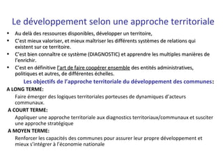 Le développement selon une approche territoriale
• Au delà des ressources disponibles, développer un territoire,Au delà des ressources disponibles, développer un territoire,
• C’est mieux valoriser, et mieux maîtriser les différents systèmes de relations quiC’est mieux valoriser, et mieux maîtriser les différents systèmes de relations qui
existent sur ce territoire.existent sur ce territoire.
• C’est bien connaître ce système (DIAGNOSTIC) et apprendre les multiples manières deC’est bien connaître ce système (DIAGNOSTIC) et apprendre les multiples manières de
l’enrichir.l’enrichir.
• C’est en définitiveC’est en définitive l’art de faire coopérer ensemblel’art de faire coopérer ensemble des entités administratives,des entités administratives,
politiques et autres, de différentes échelles.politiques et autres, de différentes échelles.
            Les objectifs de l’approche territoriale du développement des communes::
A LONG TERME:
Faire émerger des logiques territoriales porteuses de dynamiques d’acteurs
communaux.
 A COURT TERME:
Appliquer une approche territoriale aux diagnostics territoriaux/communaux et susciter
une approche stratégique
 A MOYEN TERME:
Renforcer les capacités des communes pour assurer leur propre développement et
mieux s’intégrer à l’économie nationale
 