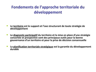 Fondements de l’approche territoriale du 
développement
 Le territoire est le support et l’axe structurant de toute stratégie de 
développement 
 
 Le diagnostic participatif du territoire et la mise en place d’une stratégie 
concertée et prospective sont des principaux outils pour la bonne 
gouvernance d’un territoire et pour la prise de décision consensuelle
 La planification territoriale stratégique est la garantie du développement 
durable
 