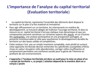 L’importance de l’analyse du capital territorial
(Evaluation territoriale)
• Le capital territorial, représente l’ensemble des éléments dont dispose le
territoire sur le plan à la fois matériel et immatériel.
• Pour agir efficacement sur un territoire, les intervenants en matière de
développement, se trouvent obligés de maîtriser l’ouvrage territorial. Et dans la
mesure où ce capital territorial n’est pas statique mais dynamique et que ses
composantes peuvent constituer sur certaines aspects des atouts et sur d’autres
des contraintes, une analyse participative et une prospection partagée, se
présente incontournable et utile pour positionner le développement durable du
territoire sur des bases solides et compétitives.
• Cette analyse n’est pas un simple inventaire comptable, mais plutôt et surtout,
cette approche territoriale devrait rechercher les spécificités susceptibles d’êtres
mises en valeur récupérer celle abandonnées, corriger celles insuffisantes et
certainement permettre une confiance sociale pour la génie de l’Homme en
profitant de son environnement.
•
L’approche / l’analyse territoriale est donc un outil pour la mise en place d’un
« projet de territoire », ce projet / solution dépend de la manière dont on a
conçue / posée
 