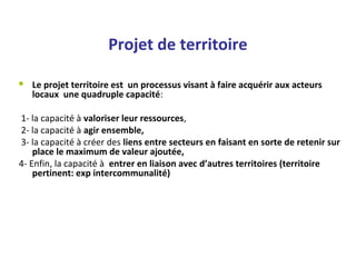 Projet de territoire
 Le projet territoire est un processus visant à faire acquérir aux acteurs
locaux une quadruple capacité:
1- la capacité à valoriser leur ressources,
2- la capacité à agir ensemble,
3- la capacité à créer des liens entre secteurs en faisant en sorte de retenir sur
place le maximum de valeur ajoutée,
4- Enfin, la capacité à entrer en liaison avec d’autres territoires (territoire
pertinent: exp intercommunalité)
 