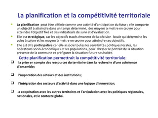 La planification et la compétitivité territoriale
 La planification peut être définie comme une activité d’anticipation du futur ; elle comporte
un objectif à atteindre dans un temps déterminé, des moyens à mettre en œuvre pour
atteindre l’objectif fixé et des indicateurs de suivi et d’évaluation.
 Elle est stratégique, car les objectifs tracés émanent de la décision locale qui détermine les
voies à suivre et les moyens à mettre en œuvre pour atteindre ces objectifs.
 Elle est dite participative car elle associe toutes les sensibilités politiques locales, les
opérateurs socio-économiques et les populations, pour dresser le portrait de la situation
présente de la commune et préfigurer la situation future souhaitée.
Cette planification permettrait la compétitivité territoriale:
 la prise en compte des ressources du territoire dans la recherche d’une cohérence
d’ensemble;
 l’implication des acteurs et des institutions;
 l’intégration des secteurs d’activité dans une logique d’innovation;
 la coopération avec les autres territoires et l’articulation avec les politiques régionales,
nationales, et le contexte global.
 
