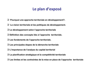 Le plan d’exposé
 Pourquoi une approche territoriale en développement?.
 La vision territoriale et les politiques de développement.
 Le développement selon l’approche territoriale
 Définition des concepts liés à l’approche territoriale.
 Les fondements de l’approche territoriale.
 Les principales étapes de la démarche territoriale
 L’importance de l’analyse du capital territorial
 La planification stratégique et la compétitivité territoriale
 Les limites et les contraintes de la mise en place de l’approche territoriale
 