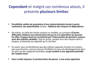 Cependant et malgré ces nombreux atouts, il
présente plusieurs limites:
• Possibilités réelles de promotion d’une industrialisation locale à partir,
seulement, des potentialités locales.: faiblesse des moyens et dépendance.
• De même, au-delà des limites propres au modèle, se cumulent d’autres
difficultés relatives aux intervenants locaux et à la répartition du pouvoir.
En effet, l’espace local est caractérisé par l’intervention de plusieurs acteurs
avec des intérêts variables. chacun tente, compte tenu des moyens dont il
dispose, d’atteindre les objectifs qu’il s’est fixé.
• En outre, tous ne bénéficient pas des mêmes capacités d’action et certains,
plus que d’autres, sont en mesure d’infléchir le cours du développement dans
un sens qui leur apparaît favorable, ce qui conduit à une approche partielle
de l’espace local.
• Face à cette impasse, il convient donc de penser à une autre approche
 