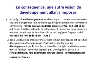 En conséquence, une autre vision du
développement allait s’imposer.
• A cet égard le développement local est apparu comme une alternative
capable d’engendrer une nouvelle dynamique spatiale. Il est considéré
comme une remise en cause radicale du rôle central de l’Etat et des
politiques traditionnelles de développement basées sur des approches
macroéconomiques et fonctionnalistes qui négligent l’aspect social
(discours du FMI et de la BM : PAS )
. Face à un développement orchestré par le haut ou l’espace est passif, le
développement local propose d’introduire une logique de
développement par le bas. Cette nouvelle stratégie de développement
devrait faciliter l’essor des espaces peu développées, grâce à la
réhabilitation du rôle central des acteurs locaux , la valorisation des
ressources locales
 