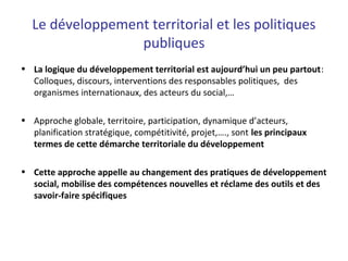 Le développement territorial et les politiques
publiques
• La logique du développement territorial est aujourd’hui un peu partout:
Colloques, discours, interventions des responsables politiques, des
organismes internationaux, des acteurs du social,…
• Approche globale, territoire, participation, dynamique d’acteurs,
planification stratégique, compétitivité, projet,…., sont les principaux
termes de cette démarche territoriale du développement
• Cette approche appelle au changement des pratiques de développement
social, mobilise des compétences nouvelles et réclame des outils et des
savoir-faire spécifiques
 