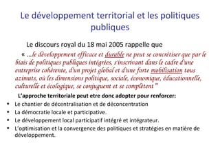 Le développement territorial et les politiques
publiques
Le discours royal du 18 mai 2005 rappelle que
« …le développement efficace et durable ne peut se concrétiser que par le
biais de politiques publiques intégrées, s'inscrivant dans le cadre d'une
entreprise cohérente, d'un projet global et d'une forte mobilisation tous
azimuts, où les dimensions politique, sociale, économique, éducationnelle,
culturelle et écologique, se conjuguent et se complètent ”
L’approche territoriale peut etre donc adopter pour renforcer:
• Le chantier de décentralisation et de déconcentration
• La démocratie locale et participative.
• Le développement local participatif intégré et intégrateur.
• L’optimisation et la convergence des politiques et stratégies en matière de
développement.
 