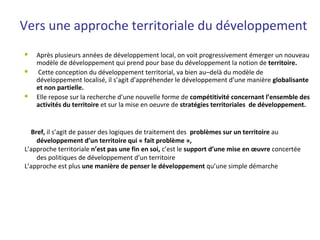 Vers une approche territoriale du développement
 Après plusieurs années de développement local, on voit progressivement émerger un nouveau
modèle de développement qui prend pour base du développement la notion de territoire.
 Cette conception du développement territorial, va bien au–delà du modèle de
développement localisé, il s’agit d’appréhender le développement d’une manière globalisante
et non partielle.
 Elle repose sur la recherche d’une nouvelle forme de compétitivité concernant l’ensemble des
activités du territoire et sur la mise en oeuvre de stratégies territoriales de développement.
Bref, il s’agit de passer des logiques de traitement des problèmes sur un territoire au
développement d’un territoire qui « fait problème »,
L’approche territoriale n’est pas une fin en soi, c’est le support d’une mise en œuvre concertée
des politiques de développement d’un territoire
L’approche est plus une manière de penser le développement qu’une simple démarche
 