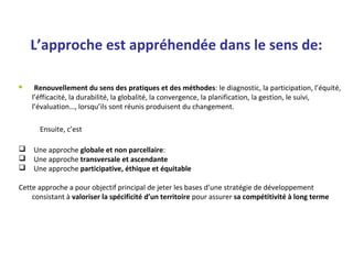 L’approche est appréhendée dans le sens de:
 Renouvellement du sens des pratiques et des méthodes: le diagnostic, la participation, l’équité,
l’éfficacité, la durabilité, la globalité, la convergence, la planification, la gestion, le suivi,
l’évaluation…, lorsqu’ils sont réunis produisent du changement.
Ensuite, c’est
 Une approche globale et non parcellaire:
 Une approche transversale et ascendante
 Une approche participative, éthique et équitable
Cette approche a pour objectif principal de jeter les bases d’une stratégie de développement
consistant à valoriser la spécificité d’un territoire pour assurer sa compétitivité à long terme
 