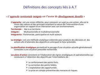 Définitions des concepts liés à A.T
« L’approche territoriale intégrée est l’assise du développement durable »
L’approche : est une vision réfléchie, pour concevoir un sujet ou une action, elle est le
miroir des valeurs et des principes orientant la nature de l’intervention d’une
organisation en rapport et en interaction avec son environnement.
Territoriale : liée à un territoire.
Intégrée :        Multisectorielle et multidimensionnelle
Intégratrice : Partenariale, participative et multi-acteurs
La stratégie : est une méthode analytique ordonnée pour produire des décisions et des
actions afin d’atteindre des objectifs en anticipant le futur prévisible.
La planification stratégique permettrait le passage d’une situation actuelle généralement
contestée à une situation prévisible recherchée.
Les plans d’action consistent en l’élaboration des lignes stratégiques et opérationnelles qui
conduisent à l’obtention des objectifs par l’intermédiaire de :
 Le renforcement des points forts.
 La correction des points faibles.
 L’exploitation des opportunités .
 La prise en compte préventive des menaces et risques.
 