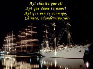 Ay! chinita que sí!  Ay! que dame tu amor!  Ay! que ven te conmigo,  Chinita, adonde vivo yo! 