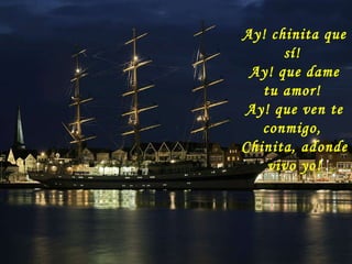 Ay! chinita que sí!  Ay! que dame tu amor!  Ay! que ven te conmigo,  Chinita, adonde vivo yo! 
