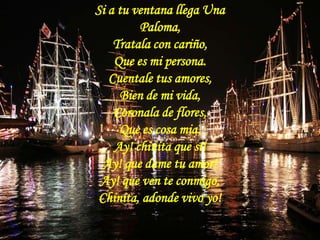 Si a tu ventana llega Una Paloma, Tratala con cariño, Que es mi persona. Cuentale tus amores,Bien de mi vida, Coronala de flores,Que es cosa mia. Ay! chinita que sí! Ay! que dame tu amor! Ay! que ven te conmigo, Chinita, adonde vivo yo!