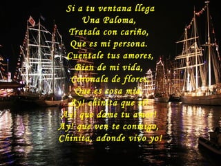 Si a tu ventana llega
Una Paloma,
Tratala con cariño,
Que es mi persona.
Cuentale tus amores,
Bien de mi vida,
Coronala de flores,
Que es cosa mia.
Ay! chinita que sí!
Ay! que dame tu amor!
Ay! que ven te conmigo,
Chinita, adonde vivo yo!
 