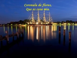Coronala de flores,
Que es cosa mia.
 