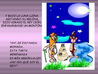 Y BAJO LA LUNA LLENA,
AGITANDO SU MELENA,
DIJO AIRADO EL REY LEÓN,
ENFADÁNDOSE UN MONTÓN:

 