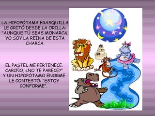 LA HIPOPÓTAMA FRASQUILLA
LE GRITÓ DESDE LA ORILLA:
"AUNQUE TÚ SEAS MONARCA,
YO SOY LA REINA DE ESTA
CHARCA.

EL PASTEL ME PERTENECE.
CARIÑO, ¿NO TE PARECE?"
Y UN HIPOPÓTAMO ENORME
LE CONTESTÓ: "ESTOY
CONFORME".

 