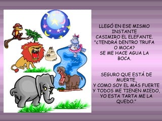 LLEGÓ EN ESE MISMO
INSTANTE
CASIMIRO EL ELEFANTE.
"¿TENDRÁ DENTRO TRUFA
O MOCA?
SE ME HACE AGUA LA
BOCA.
SEGURO QUE ESTÁ DE
MUERTE,
Y COMO SOY EL MÁS FUERTE
Y TODOS ME TIENEN MIEDO,
YO ESTA TARTA ME LA
QUEDO."

 