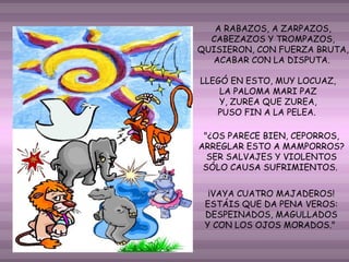 A RABAZOS, A ZARPAZOS,
CABEZAZOS Y TROMPAZOS,
QUISIERON, CON FUERZA BRUTA,
ACABAR CON LA DISPUTA.
LLEGÓ EN ESTO, MUY LOCUAZ,
LA PALOMA MARI PAZ
Y, ZUREA QUE ZUREA,
PUSO FIN A LA PELEA.
"¿OS PARECE BIEN, CEPORROS,
ARREGLAR ESTO A MAMPORROS?
SER SALVAJES Y VIOLENTOS
SÓLO CAUSA SUFRIMIENTOS.
¡VAYA CUATRO MAJADEROS!
ESTÁIS QUE DA PENA VEROS:
DESPEINADOS, MAGULLADOS
Y CON LOS OJOS MORADOS."

 