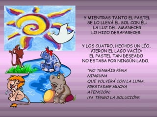 Y MIENTRAS TANTO EL PASTEL
SE LO LLEVÁ EL SOL CON ÉL:
LA LUZ DEL AMANECER
LO HIZO DESAPARECER.
Y LOS CUATRO, HECHOS UN LÍO,
VIERON EL LAGO VACÍO:
EL PASTEL TAN DESEADO
NO ESTABA POR NINGÚN LADO.

 