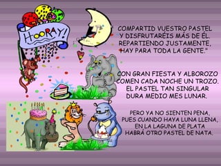 COMPARTID VUESTRO PASTEL
Y DISFRUTARÉIS MÁS DE ÉL.
REPARTIENDO JUSTAMENTE,
HAY PARA TODA LA GENTE."
CON GRAN FIESTA Y ALBOROZO
COMEN CADA NOCHE UN TROZO.
EL PASTEL TAN SINGULAR
DURA MEDIO MES LUNAR.
PERO YA NO SIENTEN PENA,
PUES CUANDO HAYA LUNA LLENA,
EN LA LAGUNA DE PLATA
HABRÁ OTRO PASTEL DE NATA.

 