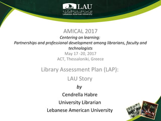 AMICAL 2017
Centering on learning:
Partnerships and professional development among librarians, faculty and
technologists
May 17 -20, 2017
ACT, Thessaloniki, Greece
Library Assessment Plan (LAP):
LAU Story
by
Cendrella Habre
University Librarian
Lebanese American University
 