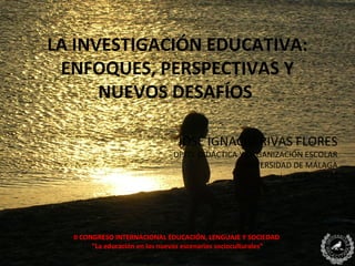 LA INVESTIGACIÓN EDUCATIVA:
 ENFOQUES, PERSPECTIVAS Y
      NUEVOS DESAFÍOS

                                JOSÉ IGNACIO RIVAS FLORES
                               DPTO. DIDÁCTICA Y ORGANIZACIÓN ESCOLAR
                                               UNIVERSIDAD DE MÁLAGA
                                                        i_rivas@uma.es




  II CONGRESO INTERNACIONAL EDUCACIÓN, LENGUAJE Y SOCIEDAD
        “La educación en los nuevos escenarios socioculturales”
 