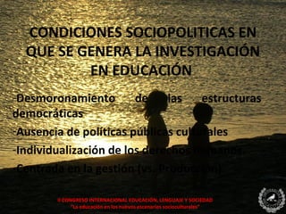 CONDICIONES SOCIOPOLITICAS EN
  QUE SE GENERA LA INVESTIGACIÓN
          EN EDUCACIÓN
-Desmoronamiento        de     las   estructuras
democráticas
-Ausencia de políticas públicas culturales
-Individualización de los derechos humanos.
-Centrada en la gestión (vs. Producción)

        II CONGRESO INTERNACIONAL EDUCACIÓN, LENGUAJE Y SOCIEDAD
              “La educación en los nuevos escenarios socioculturales”
 