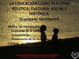 LA EDUCACIÓN COMO REALIDAD
  POLITICA, CULTURAL SOCIAL E
           HISTÓRICA
      (Contexto Neoliberal)
-Define “lo investigable”:
  -Evaluación de la Calidad
  -Competencias
  -Fundamento de las decisiones políticas
-Calidad y Eficacia (vs) Responsabilidad
social – política – cultural

      II CONGRESO INTERNACIONAL EDUCACIÓN, LENGUAJE Y SOCIEDAD
            “La educación en los nuevos escenarios socioculturales”
 