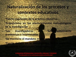 Naturalización de los procesos y
      contextos educativos
•Fuerte regulación de la práctica educativa:
•Eclecticismo en los planteamientos metodológicos
de la investigación
•Los     investigadores    son     fundamentalmente
académicos e intelectuales
•Se mantiene el mandato modernista de la escuela
•Fuerte énfasis en la investigación de los supuestos
educativos tradicionales modernistas

       II CONGRESO INTERNACIONAL EDUCACIÓN, LENGUAJE Y SOCIEDAD
             “La educación en los nuevos escenarios socioculturales”
 